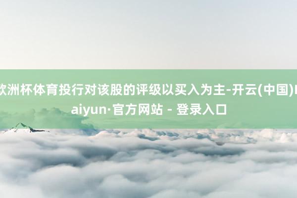 欧洲杯体育投行对该股的评级以买入为主-开云(中国)Kaiyun·官方网站 - 登录入口