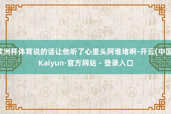 欧洲杯体育说的话让他听了心里头阿谁堵啊-开云(中国)Kaiyun·官方网站 - 登录入口