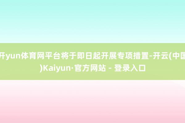 开yun体育网平台将于即日起开展专项措置-开云(中国)Kaiyun·官方网站 - 登录入口