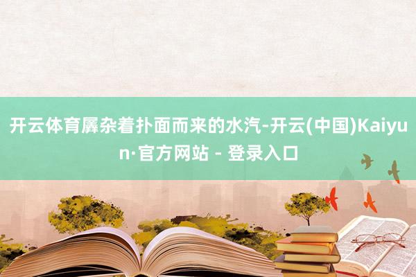 开云体育羼杂着扑面而来的水汽-开云(中国)Kaiyun·官方网站 - 登录入口