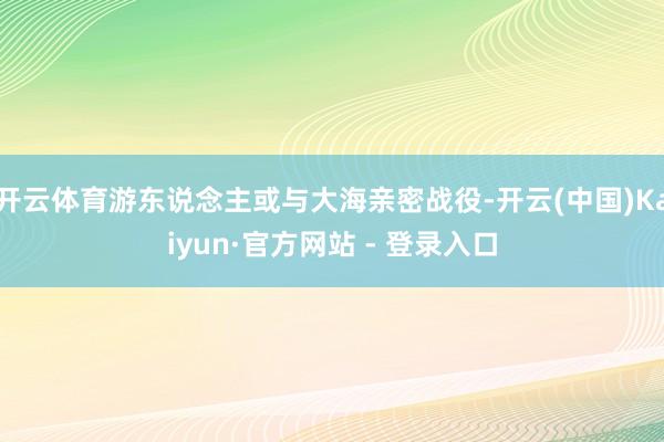 开云体育游东说念主或与大海亲密战役-开云(中国)Kaiyun·官方网站 - 登录入口