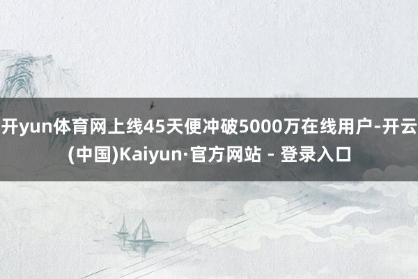 开yun体育网上线45天便冲破5000万在线用户-开云(中国)Kaiyun·官方网站 - 登录入口