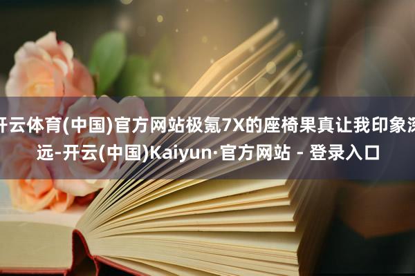 开云体育(中国)官方网站极氪7X的座椅果真让我印象深远-开云(中国)Kaiyun·官方网站 - 登录入口