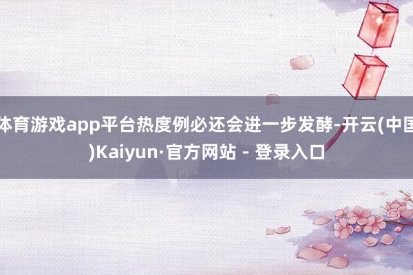 体育游戏app平台热度例必还会进一步发酵-开云(中国)Kaiyun·官方网站 - 登录入口