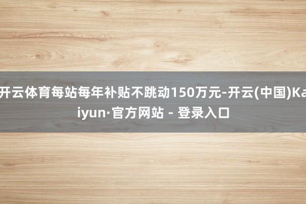 开云体育每站每年补贴不跳动150万元-开云(中国)Kaiyun·官方网站 - 登录入口