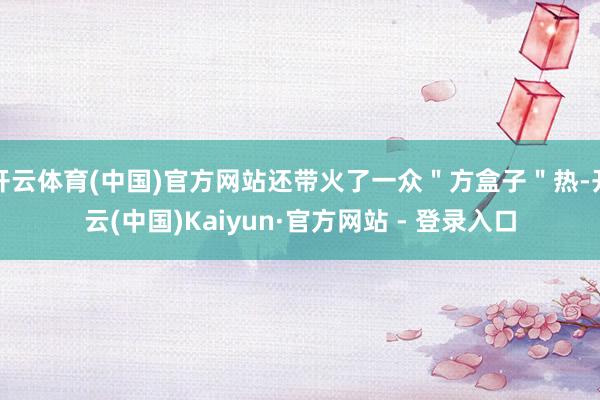 开云体育(中国)官方网站还带火了一众＂方盒子＂热-开云(中国)Kaiyun·官方网站 - 登录入口