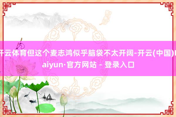 开云体育但这个麦志鸿似乎脑袋不太开阔-开云(中国)Kaiyun·官方网站 - 登录入口
