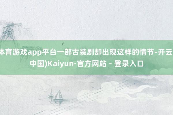 体育游戏app平台一部古装剧却出现这样的情节-开云(中国)Kaiyun·官方网站 - 登录入口