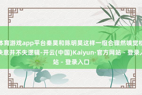 体育游戏app平台秦昊和陈明昊这样一组合骤然嗅觉松驰快意并不失逻辑-开云(中国)Kaiyun·官方网站 - 登录入口
