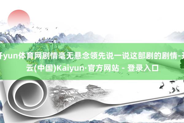 开yun体育网剧情毫无悬念领先说一说这部剧的剧情-开云(中国)Kaiyun·官方网站 - 登录入口
