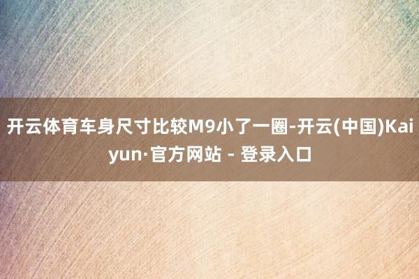 开云体育车身尺寸比较M9小了一圈-开云(中国)Kaiyun·官方网站 - 登录入口