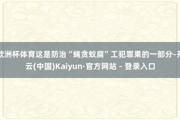 欧洲杯体育这是防治“蝇贪蚁腐”工犯罪果的一部分-开云(中国)Kaiyun·官方网站 - 登录入口