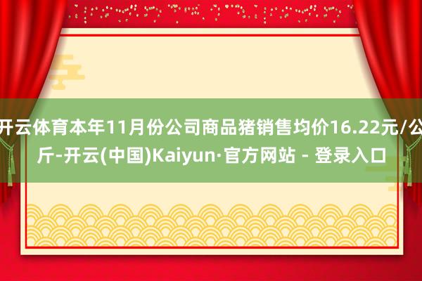 开云体育本年11月份公司商品猪销售均价16.22元/公斤-开云(中国)Kaiyun·官方网站 - 登录入口
