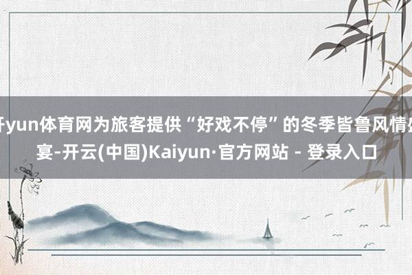 开yun体育网为旅客提供“好戏不停”的冬季皆鲁风情盛宴-开云(中国)Kaiyun·官方网站 - 登录入口