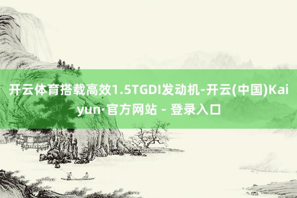 开云体育搭载高效1.5TGDI发动机-开云(中国)Kaiyun·官方网站 - 登录入口