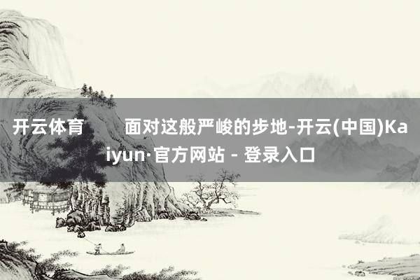 开云体育        面对这般严峻的步地-开云(中国)Kaiyun·官方网站 - 登录入口