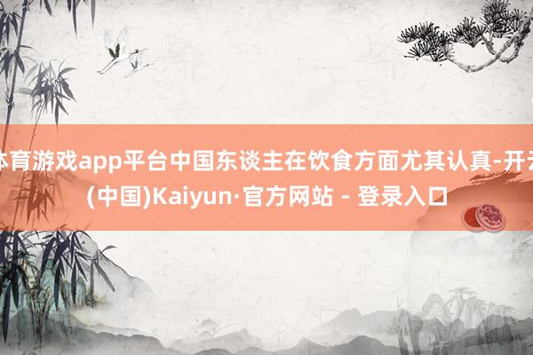 体育游戏app平台中国东谈主在饮食方面尤其认真-开云(中国)Kaiyun·官方网站 - 登录入口