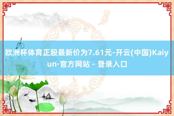 欧洲杯体育正股最新价为7.61元-开云(中国)Kaiyun·官方网站 - 登录入口