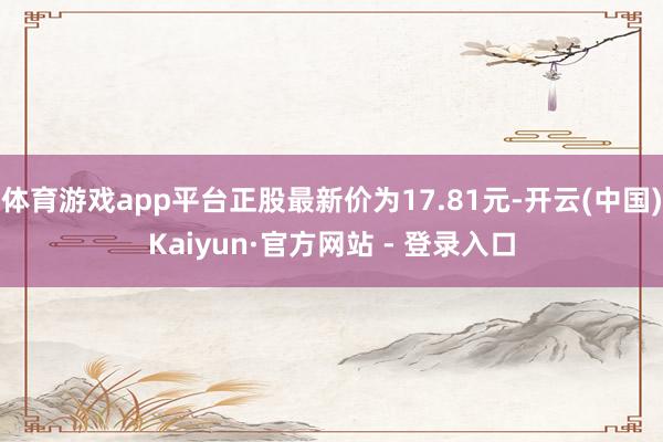 体育游戏app平台正股最新价为17.81元-开云(中国)Kaiyun·官方网站 - 登录入口