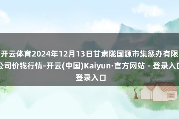 开云体育2024年12月13日甘肃陇国源市集惩办有限公司价钱行情-开云(中国)Kaiyun·官方网站 - 登录入口