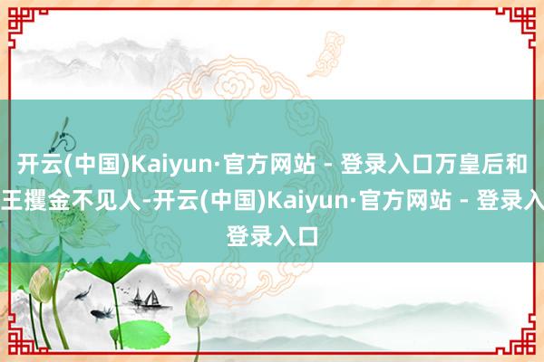 开云(中国)Kaiyun·官方网站 - 登录入口万皇后和庆王攫金不见人-开云(中国)Kaiyun·官方网站 - 登录入口