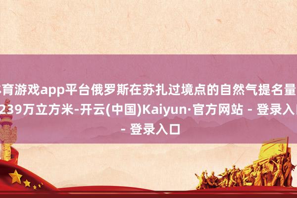 体育游戏app平台俄罗斯在苏扎过境点的自然气提名量为4239万立方米-开云(中国)Kaiyun·官方网站 - 登录入口