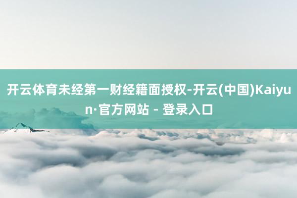 开云体育未经第一财经籍面授权-开云(中国)Kaiyun·官方网站 - 登录入口