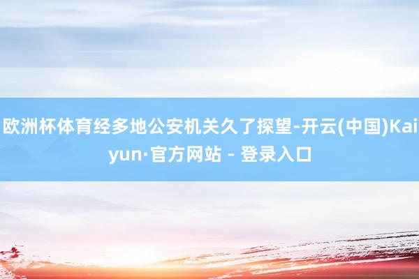 欧洲杯体育经多地公安机关久了探望-开云(中国)Kaiyun·官方网站 - 登录入口