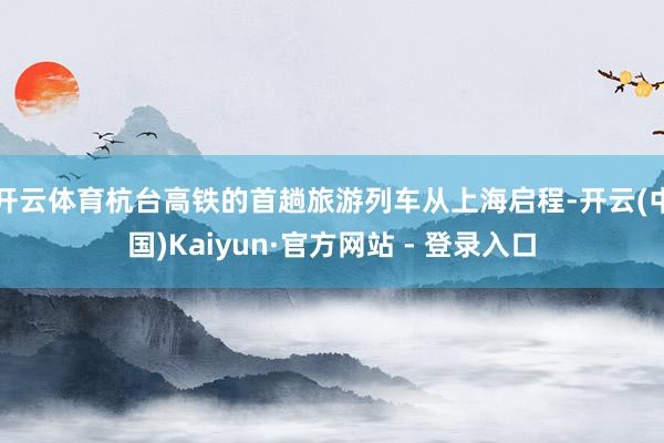 开云体育杭台高铁的首趟旅游列车从上海启程-开云(中国)Kaiyun·官方网站 - 登录入口