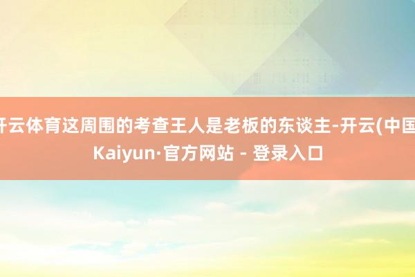 开云体育这周围的考查王人是老板的东谈主-开云(中国)Kaiyun·官方网站 - 登录入口