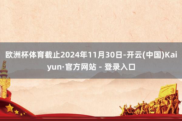 欧洲杯体育截止2024年11月30日-开云(中国)Kaiyun·官方网站 - 登录入口