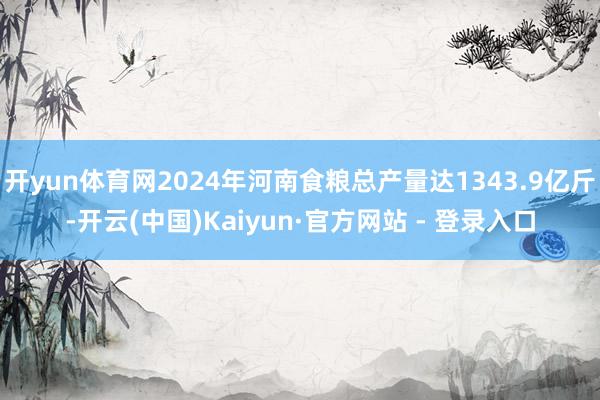 开yun体育网2024年河南食粮总产量达1343.9亿斤-开云(中国)Kaiyun·官方网站 - 登录入口
