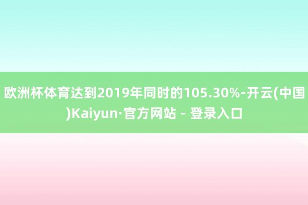欧洲杯体育达到2019年同时的105.30%-开云(中国)Kaiyun·官方网站 - 登录入口