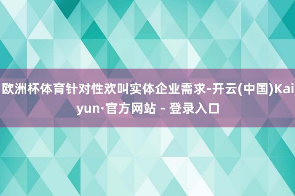 欧洲杯体育针对性欢叫实体企业需求-开云(中国)Kaiyun·官方网站 - 登录入口