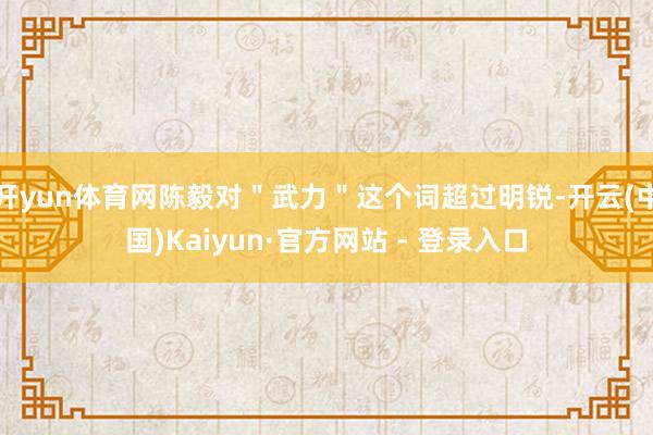 开yun体育网陈毅对＂武力＂这个词超过明锐-开云(中国)Kaiyun·官方网站 - 登录入口