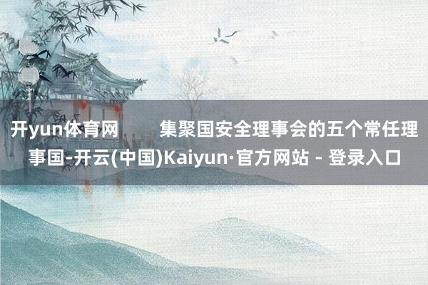 开yun体育网        集聚国安全理事会的五个常任理事国-开云(中国)Kaiyun·官方网站 - 登录入口