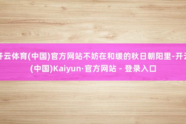 开云体育(中国)官方网站不妨在和缓的秋日朝阳里-开云(中国)Kaiyun·官方网站 - 登录入口