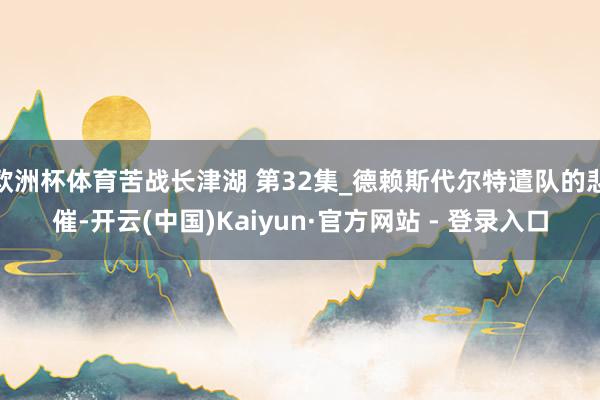 欧洲杯体育苦战长津湖 第32集_德赖斯代尔特遣队的悲催-开云(中国)Kaiyun·官方网站 - 登录入口