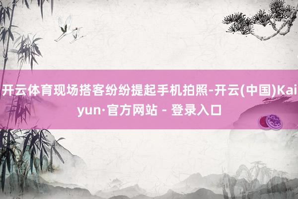 开云体育现场搭客纷纷提起手机拍照-开云(中国)Kaiyun·官方网站 - 登录入口