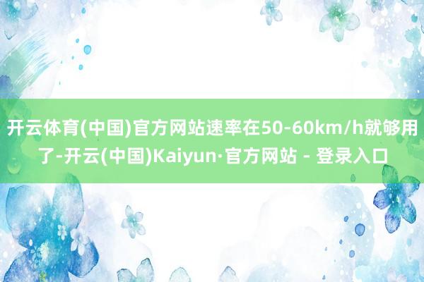 开云体育(中国)官方网站速率在50-60km/h就够用了-开云(中国)Kaiyun·官方网站 - 登录入口