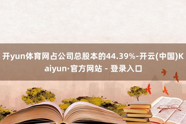 开yun体育网占公司总股本的44.39%-开云(中国)Kaiyun·官方网站 - 登录入口