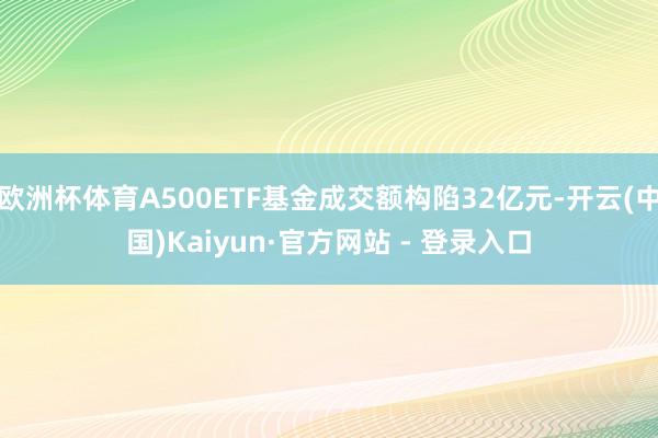 欧洲杯体育A500ETF基金成交额构陷32亿元-开云(中国)Kaiyun·官方网站 - 登录入口