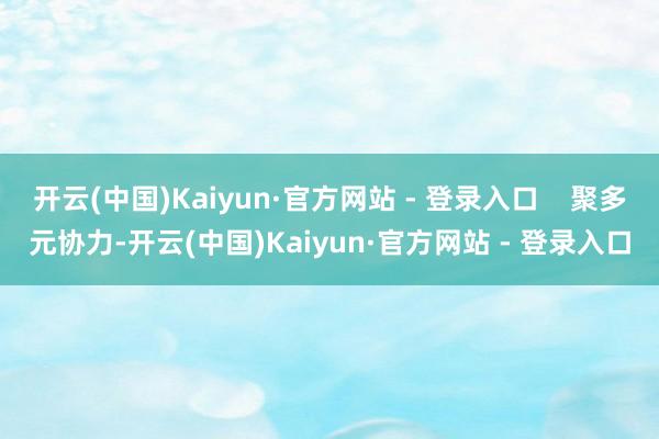 开云(中国)Kaiyun·官方网站 - 登录入口    聚多元协力-开云(中国)Kaiyun·官方网站 - 登录入口