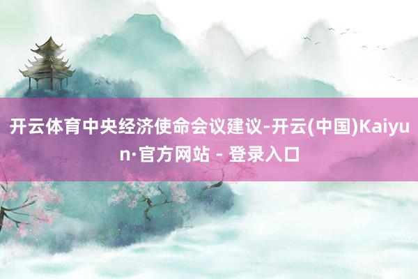 开云体育中央经济使命会议建议-开云(中国)Kaiyun·官方网站 - 登录入口