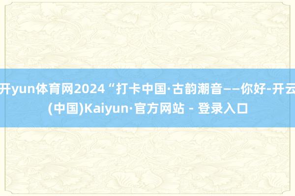 开yun体育网2024“打卡中国·古韵潮音——你好-开云(中国)Kaiyun·官方网站 - 登录入口