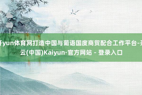 开yun体育网打造中国与葡语国度商贸配合工作平台-开云(中国)Kaiyun·官方网站 - 登录入口