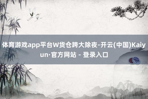 体育游戏app平台W货仓跨大除夜-开云(中国)Kaiyun·官方网站 - 登录入口