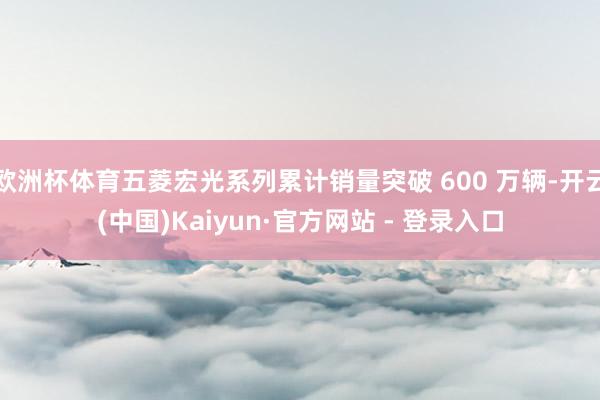 欧洲杯体育五菱宏光系列累计销量突破 600 万辆-开云(中国)Kaiyun·官方网站 - 登录入口
