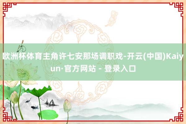 欧洲杯体育主角许七安那场调职戏-开云(中国)Kaiyun·官方网站 - 登录入口