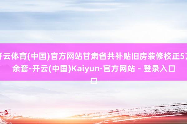 开云体育(中国)官方网站甘肃省共补贴旧房装修校正5万余套-开云(中国)Kaiyun·官方网站 - 登录入口